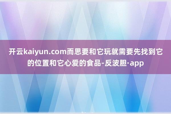 开云kaiyun.com而思要和它玩就需要先找到它的位置和它心爱的食品-反波胆·app