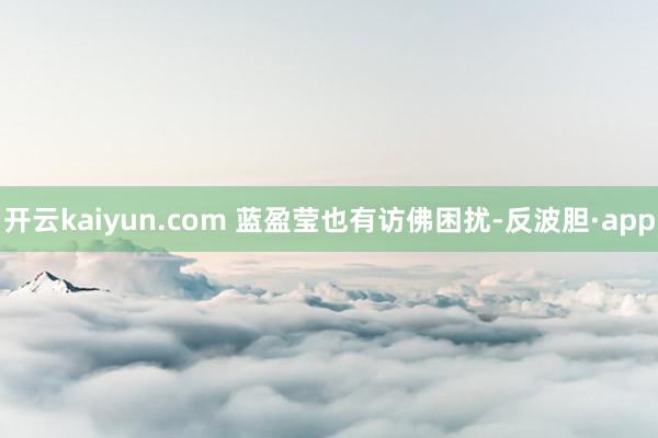 开云kaiyun.com 蓝盈莹也有访佛困扰-反波胆·app