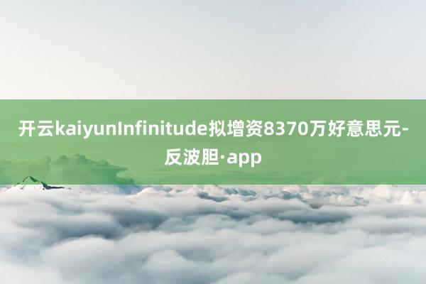 开云kaiyunInfinitude拟增资8370万好意思元-反波胆·app