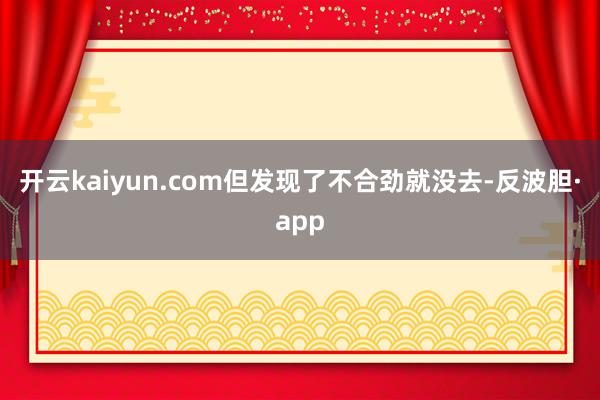 开云kaiyun.com但发现了不合劲就没去-反波胆·app
