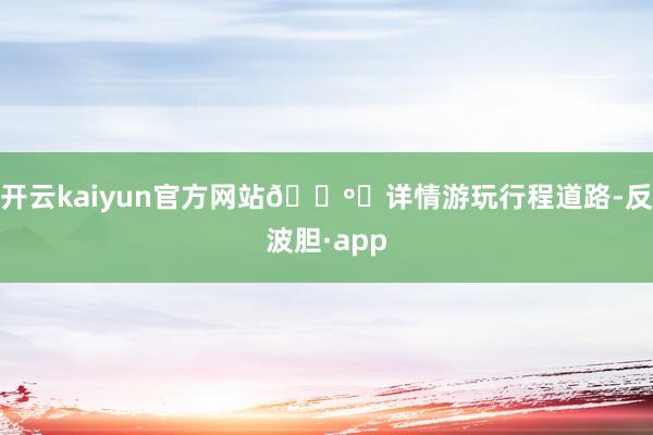 开云kaiyun官方网站🗺️详情游玩行程道路-反波胆·app