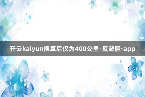 开云kaiyun换算后仅为400公里-反波胆·app