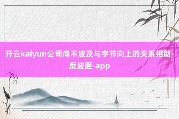 开云kaiyun公司尚不波及与字节向上的关系相助-反波胆·app