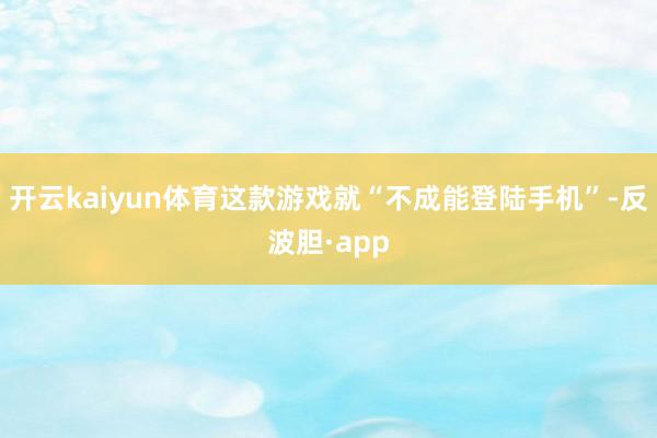 开云kaiyun体育这款游戏就“不成能登陆手机”-反波胆·app