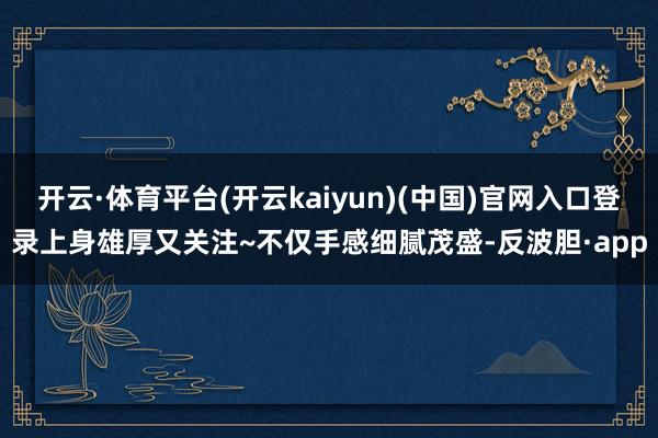 开云·体育平台(开云kaiyun)(中国)官网入口登录上身雄厚又关注~不仅手感细腻茂盛-反波胆·app