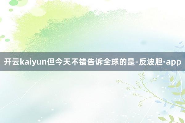 开云kaiyun但今天不错告诉全球的是-反波胆·app