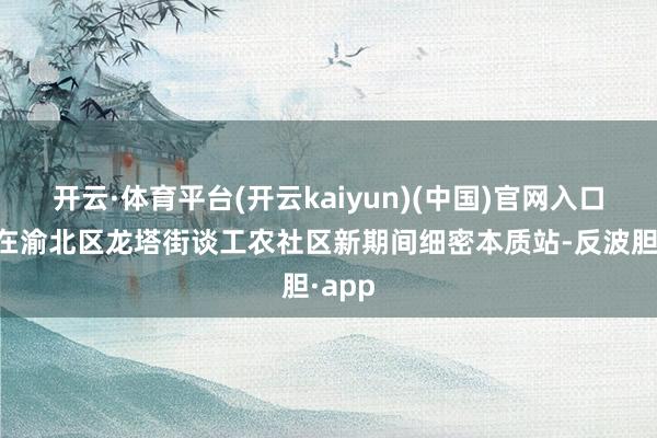 开云·体育平台(开云kaiyun)(中国)官网入口登录在渝北区龙塔街谈工农社区新期间细密本质站-反波胆·app