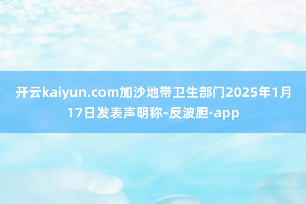 开云kaiyun.com加沙地带卫生部门2025年1月17日发表声明称-反波胆·app