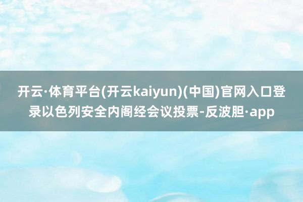 开云·体育平台(开云kaiyun)(中国)官网入口登录以色列安全内阁经会议投票-反波胆·app