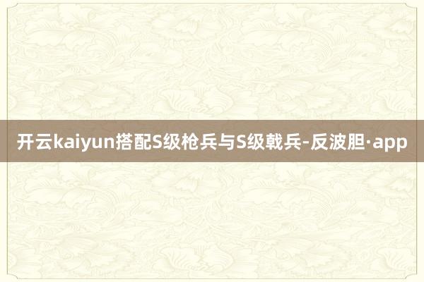 开云kaiyun搭配S级枪兵与S级戟兵-反波胆·app