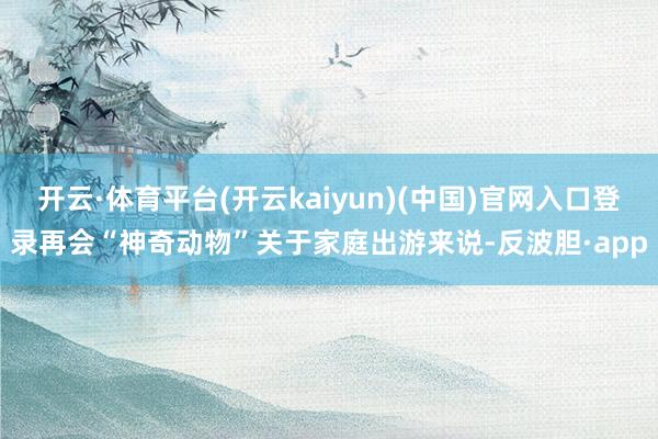 开云·体育平台(开云kaiyun)(中国)官网入口登录再会“神奇动物”关于家庭出游来说-反波胆·app