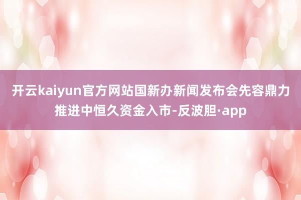 开云kaiyun官方网站国新办新闻发布会先容鼎力推进中恒久资