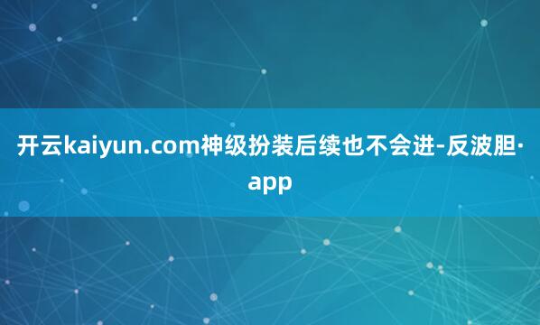 开云kaiyun.com神级扮装后续也不会进-反波胆·app