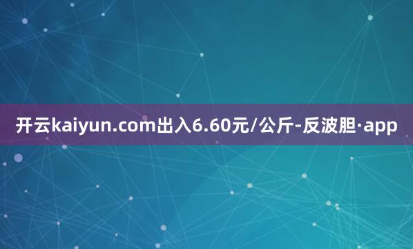 开云kaiyun.com出入6.60元/公斤-反波胆·app