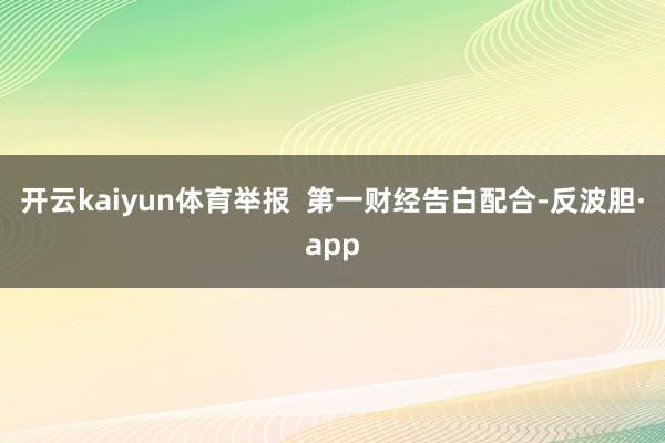 开云kaiyun体育举报 第一财经告白配合-反波胆·app