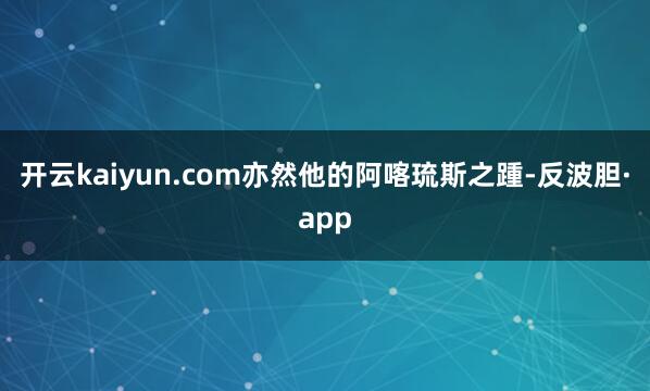 开云kaiyun.com亦然他的阿喀琉斯之踵-反波胆·app