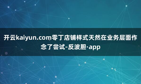 开云kaiyun.com零丁店铺样式天然在业务层面作念了尝试-反波胆·app