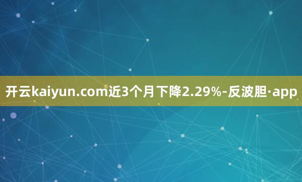 开云kaiyun.com近3个月下降2.29%-反波胆·ap
