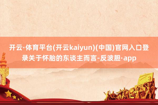 开云·体育平台(开云kaiyun)(中国)官网入口登录关于怀胎的东谈主而言-反波胆·app