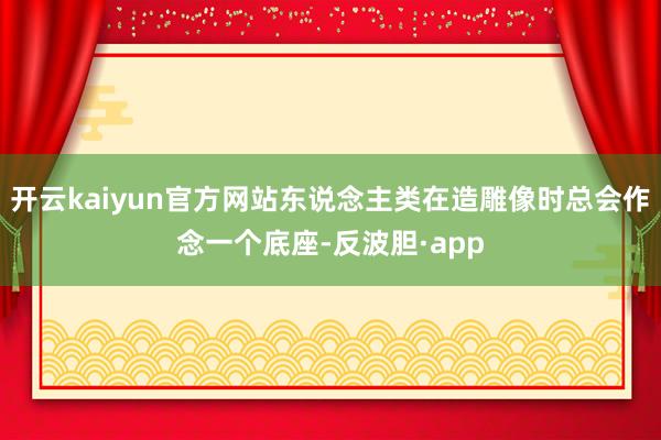 开云kaiyun官方网站东说念主类在造雕像时总会作念一个底座-反波胆·app