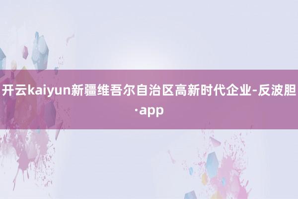 开云kaiyun新疆维吾尔自治区高新时代企业-反波胆·app