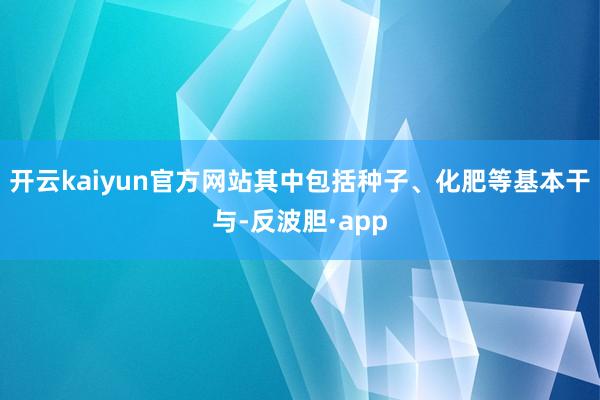 开云kaiyun官方网站其中包括种子、化肥等基本干与-反波胆