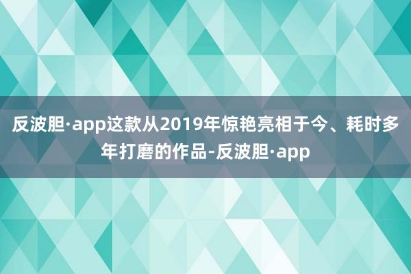 反波胆·app这款从2019年惊艳亮相于今、耗时多年打磨的作