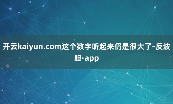 开云kaiyun.com这个数字听起来仍是很大了-反波胆·a