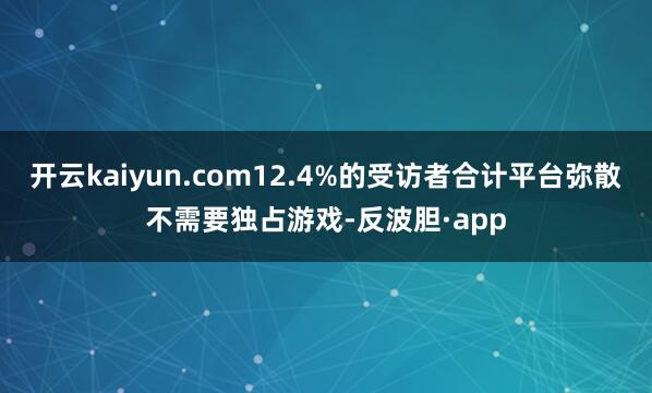 开云kaiyun.com12.4%的受访者合计平台弥散不需要