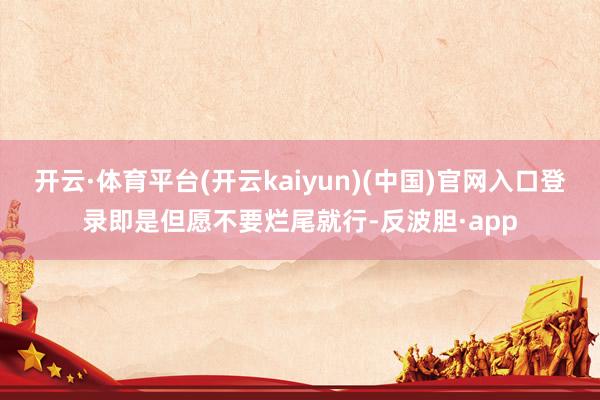 开云·体育平台(开云kaiyun)(中国)官网入口登录即是但