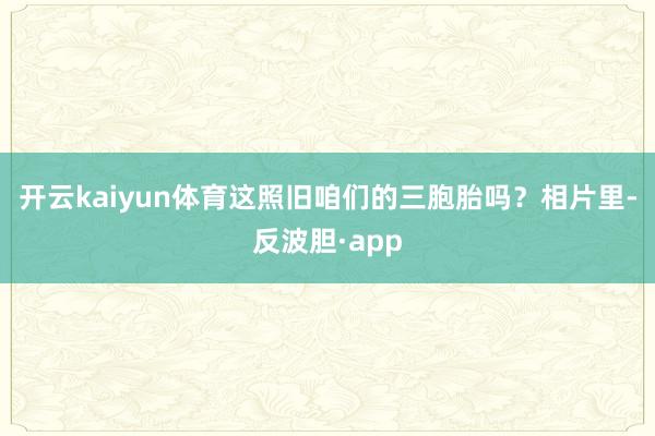 开云kaiyun体育这照旧咱们的三胞胎吗？相片里-反波胆·a
