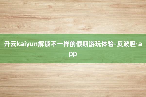 开云kaiyun解锁不一样的假期游玩体验-反波胆·app