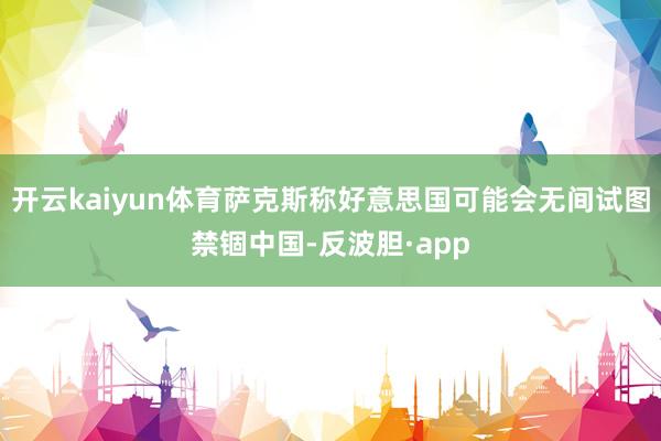 开云kaiyun体育萨克斯称好意思国可能会无间试图禁锢中国-