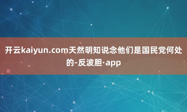 开云kaiyun.com天然明知说念他们是国民党何处的-反波