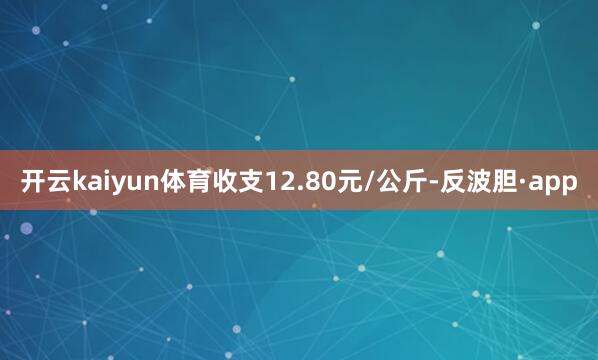 开云kaiyun体育收支12.80元/公斤-反波胆·app