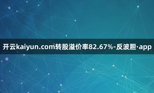 开云kaiyun.com转股溢价率82.67%-反波胆·app