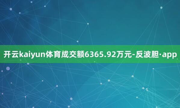 开云kaiyun体育成交额6365.92万元-反波胆·app