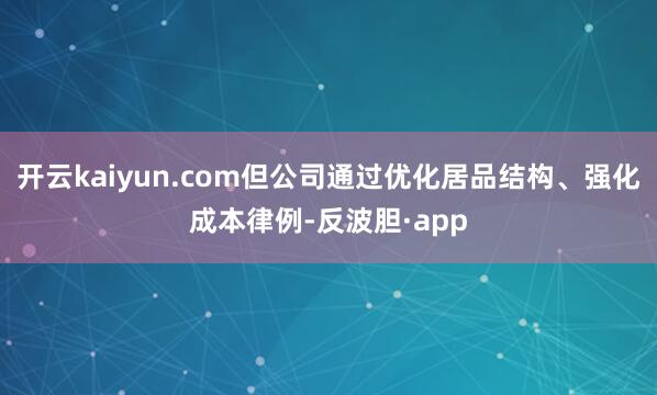 开云kaiyun.com但公司通过优化居品结构、强化成本律例-反波胆·app