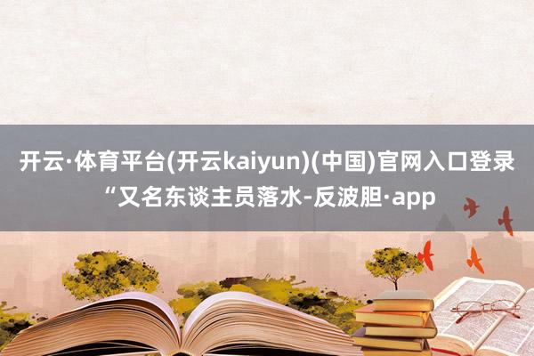 开云·体育平台(开云kaiyun)(中国)官网入口登录　　“又名东谈主员落水-反波胆·app
