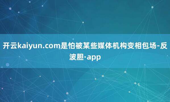 开云kaiyun.com是怕被某些媒体机构变相包场-反波胆·app