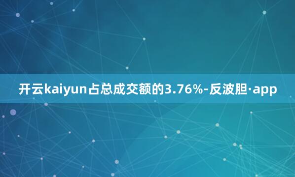 开云kaiyun占总成交额的3.76%-反波胆·app