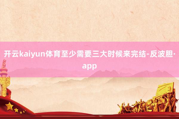开云kaiyun体育至少需要三大时候来完结-反波胆·app