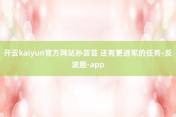 开云kaiyun官方网站孙芸芸 还有更进军的任务-反波胆·app