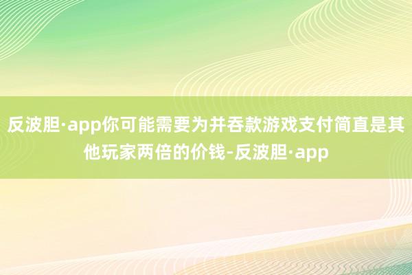 反波胆·app你可能需要为并吞款游戏支付简直是其他玩家两倍的价钱-反波胆·app