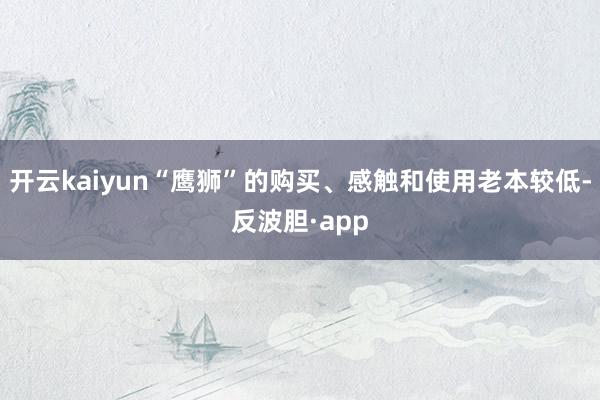 开云kaiyun“鹰狮”的购买、感触和使用老本较低-反波胆·app