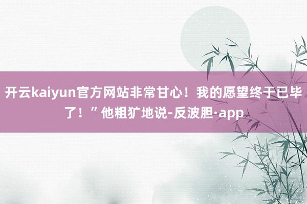 开云kaiyun官方网站非常甘心！我的愿望终于已毕了！”他粗犷地说-反波胆·app