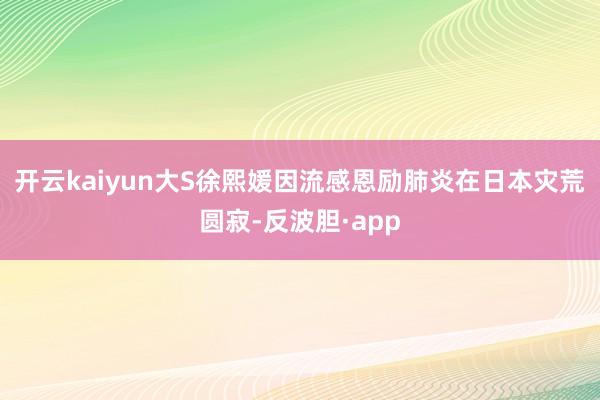 开云kaiyun大S徐熙媛因流感恩励肺炎在日本灾荒圆寂-反波胆·app