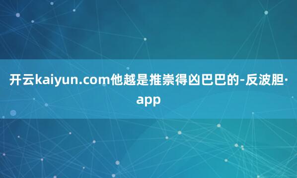 开云kaiyun.com他越是推崇得凶巴巴的-反波胆·app
