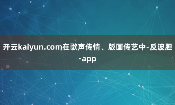 开云kaiyun.com在歌声传情、版画传艺中-反波胆·ap