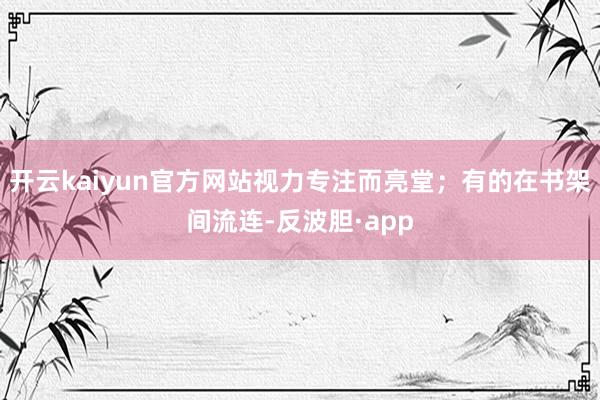 开云kaiyun官方网站视力专注而亮堂；有的在书架间流连-反